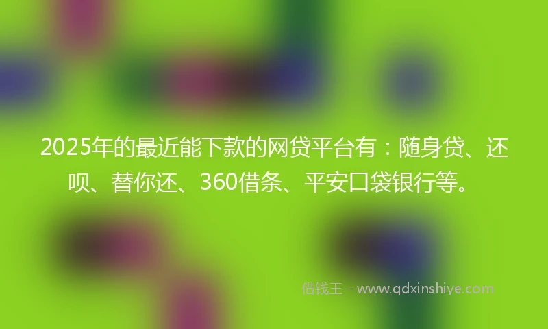2025年的最近能下款的网贷平台有：随身贷、还呗、替你还、360借条、平安口袋银行等。