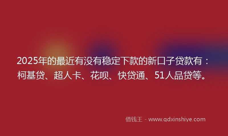 2025年的最近有没有稳定下款的新口子贷款有：柯基贷、超人卡、花呗、快贷通、51人品贷等。
