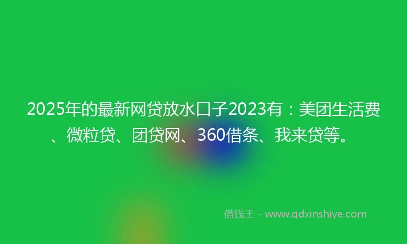 2025年的最新网贷放水口子2023有：美团生活费、微粒贷、团贷网、360借条、我来贷等。