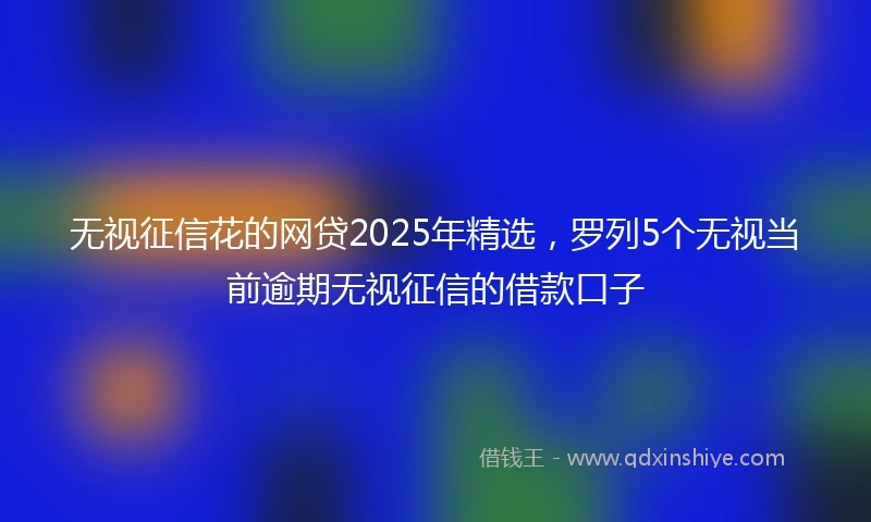 无视征信花的网贷2025年精选，罗列5个无视当前逾期无视征信的借款口子