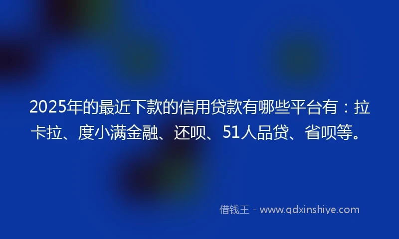 2025年的最近下款的信用贷款有哪些平台有：拉卡拉、度小满金融、还呗、51人品贷、省呗等。