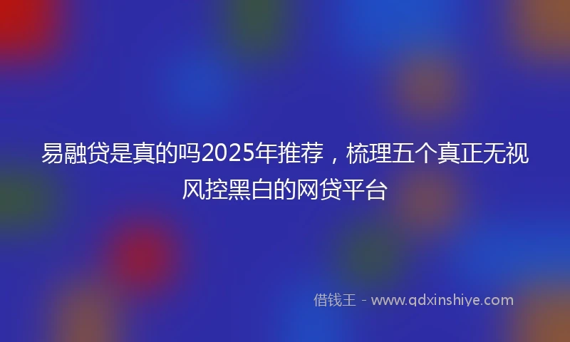 易融贷是真的吗2025年推荐，梳理五个真正无视风控黑白的网贷平台