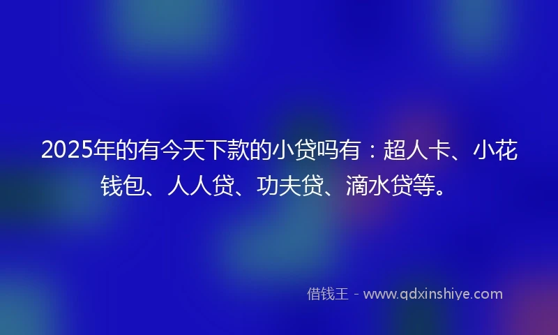 2025年的有今天下款的小贷吗有：超人卡、小花钱包、人人贷、功夫贷、滴水贷等。