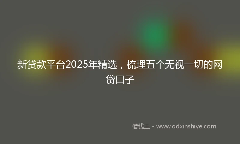新贷款平台2025年精选，梳理五个无视一切的网贷口子