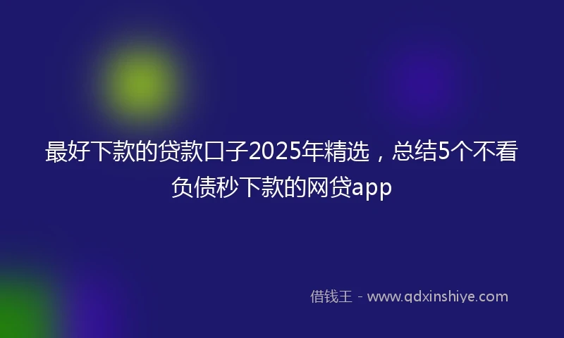 最好下款的贷款口子2025年精选，总结5个不看负债秒下款的网贷app