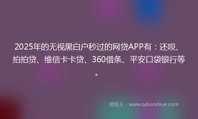 2025年的无视黑白户秒过的网贷APP有：还呗、拍拍贷、维信卡卡贷、360借条、平安口袋银行等。