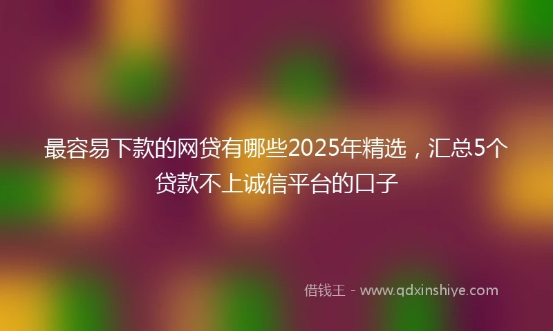 最容易下款的网贷有哪些2025年精选，汇总5个贷款不上诚信平台的口子