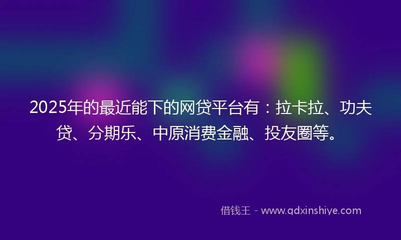 2025年的最近能下的网贷平台有：拉卡拉、功夫贷、分期乐、中原消费金融、投友圈等。