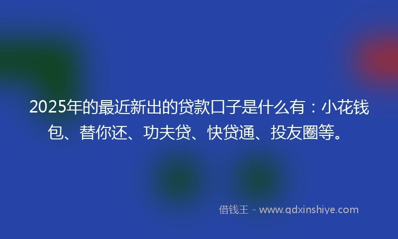 2025年的最近新出的贷款口子是什么有：小花钱包、替你还、功夫贷、快贷通、投友圈等。