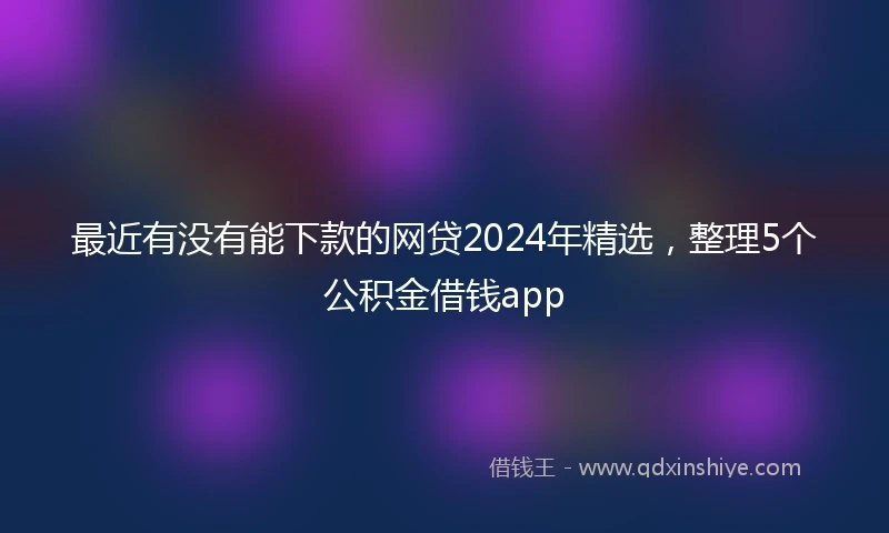 最近有没有能下款的网贷2024年精选，整理5个公积金借钱app
