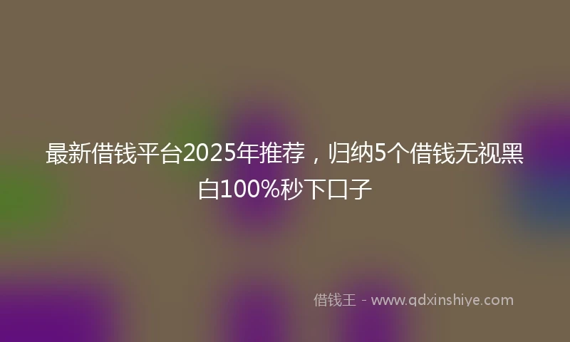最新借钱平台2025年推荐，归纳5个借钱无视黑白100%秒下口子