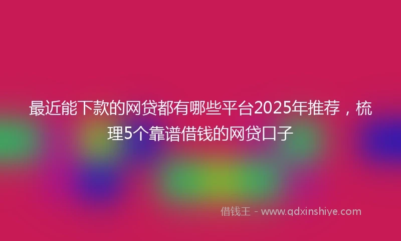 最近能下款的网贷都有哪些平台2025年推荐，梳理5个靠谱借钱的网贷口子