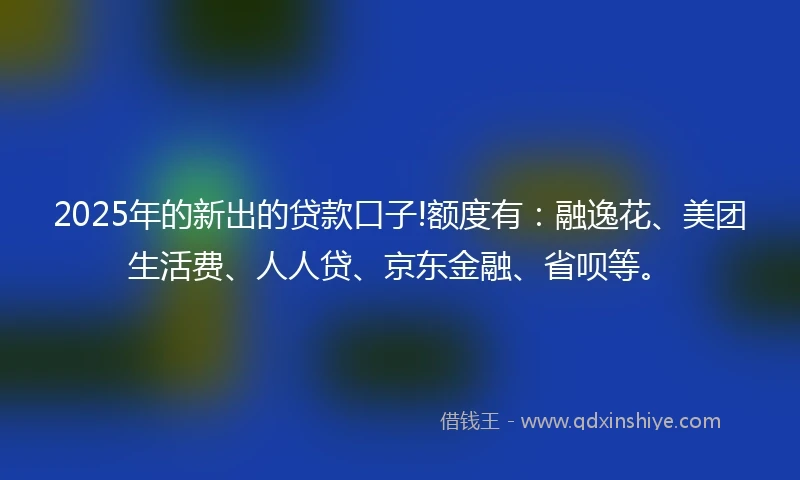 2025年的新出的贷款口子!额度有：融逸花、美团生活费、人人贷、京东金融、省呗等。