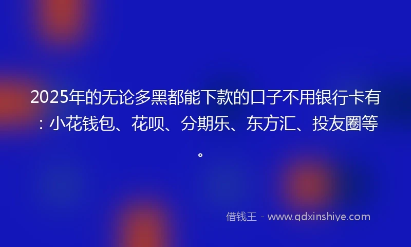 2025年的无论多黑都能下款的口子不用银行卡有：小花钱包、花呗、分期乐、东方汇、投友圈等。