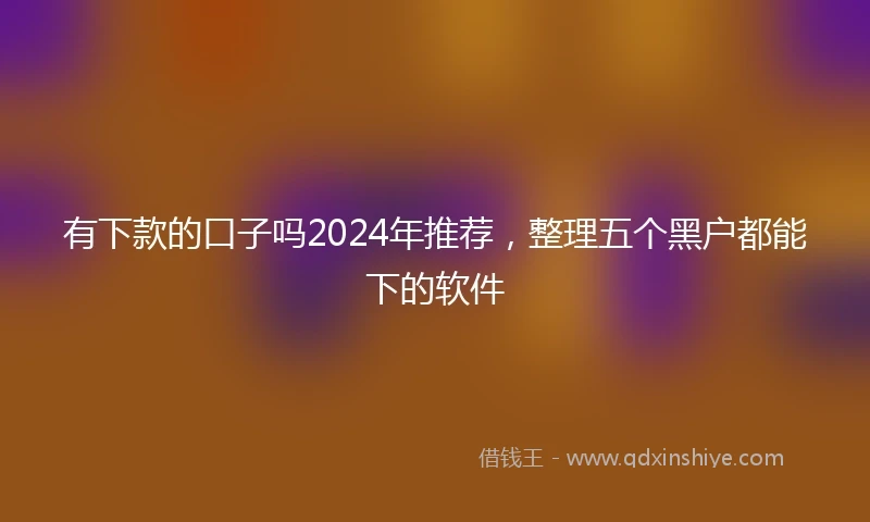 有下款的口子吗2024年推荐,整理五个黑户都能下的软件