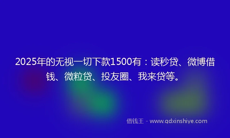 2025年的无视一切下款1500有：读秒贷、微博借钱、微粒贷、投友圈、我来贷等。