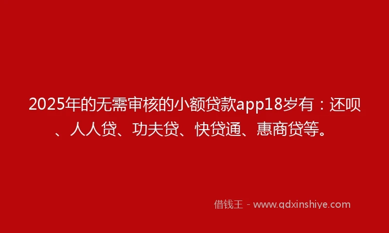 2025年的无需审核的小额贷款app18岁有：还呗、人人贷、功夫贷、快贷通、惠商贷等。