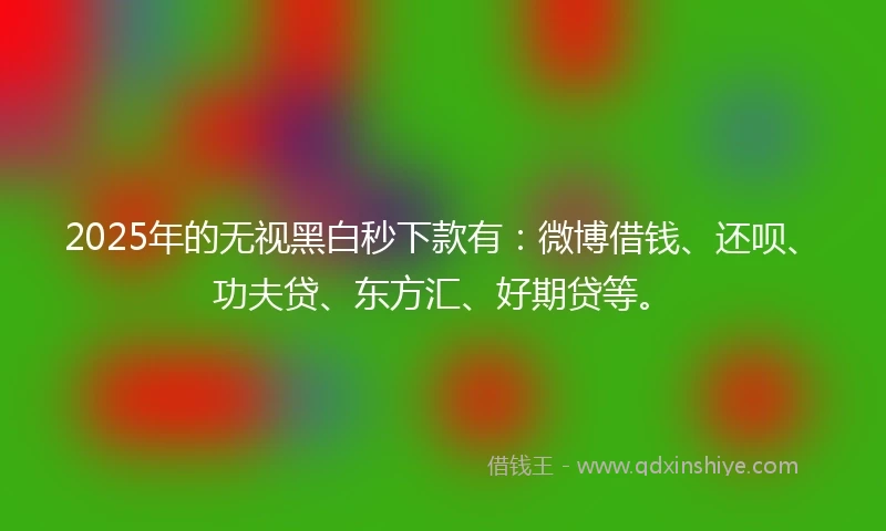 2025年的无视黑白秒下款有:微博借钱、还呗、功夫贷、东方汇、好期贷等。