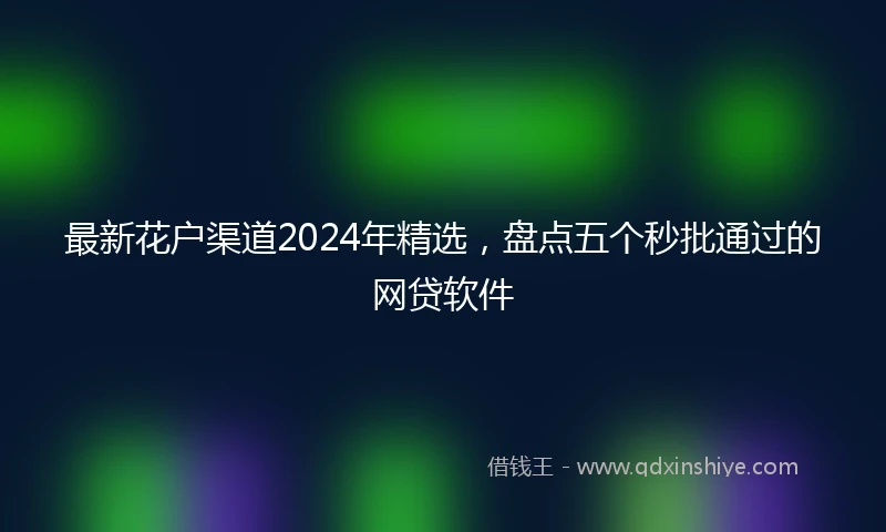 最新花户渠道2024年精选，盘点五个秒批通过的网贷软件
