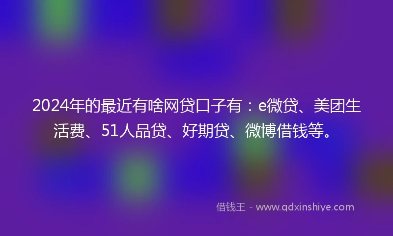 2024年的最近有啥网贷口子有：e微贷、美团生活费、51人品贷、好期贷、微博借钱等。