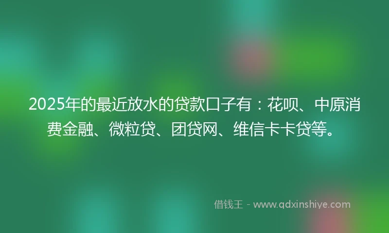 2025年的最近放水的贷款口子有：花呗、中原消费金融、微粒贷、团贷网、维信卡卡贷等。