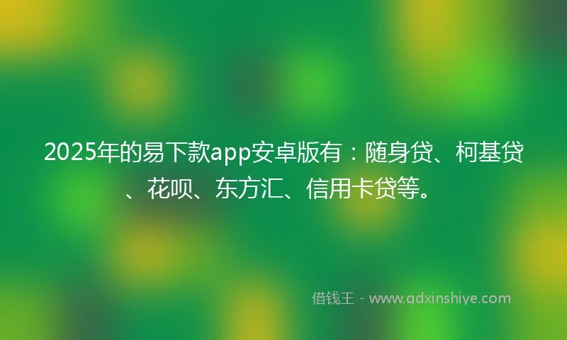 2025年的易下款app安卓版有：随身贷、柯基贷、花呗、东方汇、信用卡贷等。