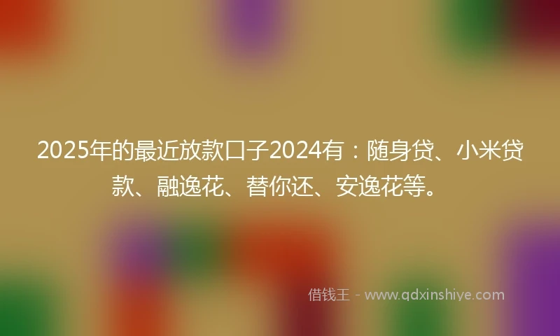 2025年的最近放款口子2024有：随身贷、小米贷款、融逸花、替你还、安逸花等。