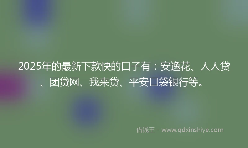 2025年的最新下款快的口子有：安逸花、人人贷、团贷网、我来贷、平安口袋银行等。