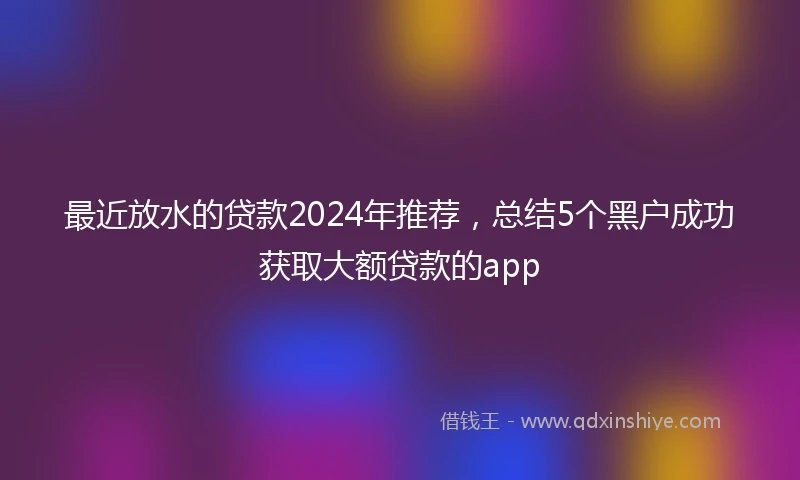 最近放水的贷款2024年推荐，总结5个黑户成功获取大额贷款的app