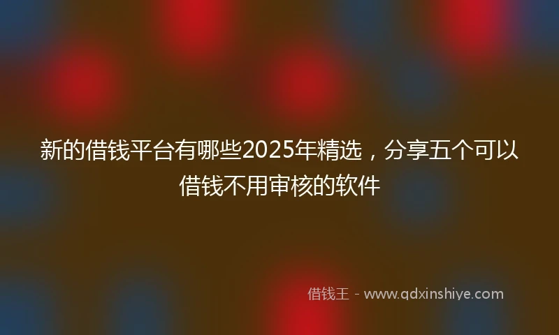 新的借钱平台有哪些2025年精选，分享五个可以借钱不用审核的软件