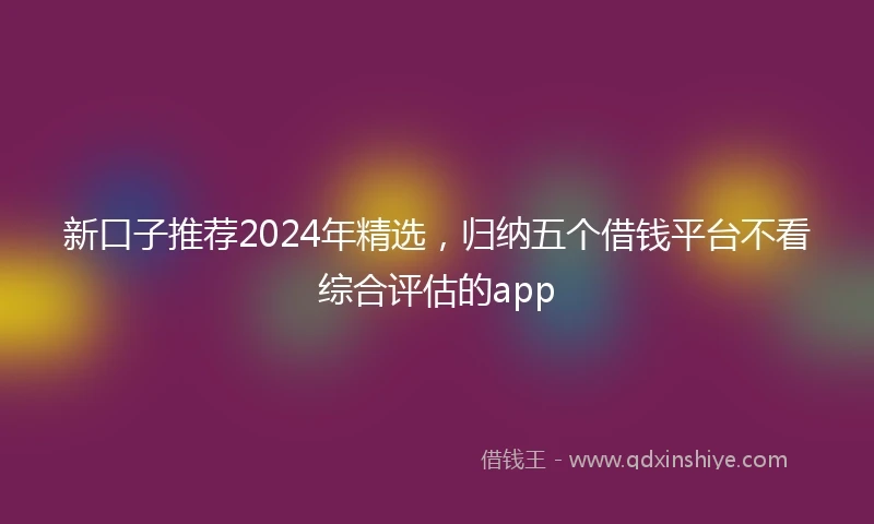 新口子推荐2024年精选，归纳五个借钱平台不看综合评估的app
