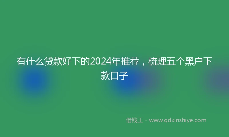 有什么贷款好下的2024年推荐，梳理五个黑户下款口子