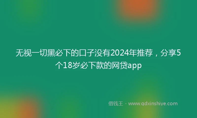 无视一切黑必下的口子没有2024年推荐,分享5个18岁必下款的网贷app