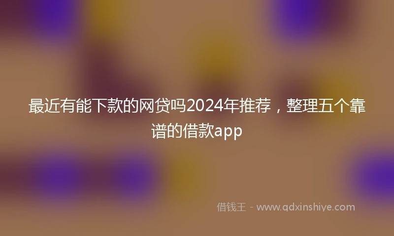 最近有能下款的网贷吗2024年推荐，整理五个靠谱的借款app