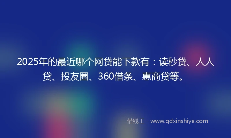 2025年的最近哪个网贷能下款有：读秒贷、人人贷、投友圈、360借条、惠商贷等。