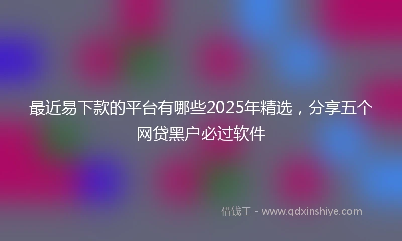 最近易下款的平台有哪些2025年精选，分享五个网贷黑户必过软件