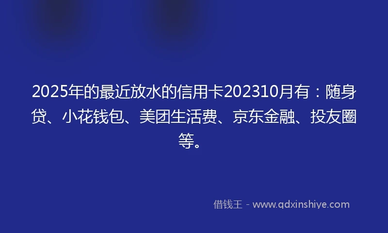 2025年的最近放水的信用卡202310月有：随身贷、小花钱包、美团生活费、京东金融、投友圈等。