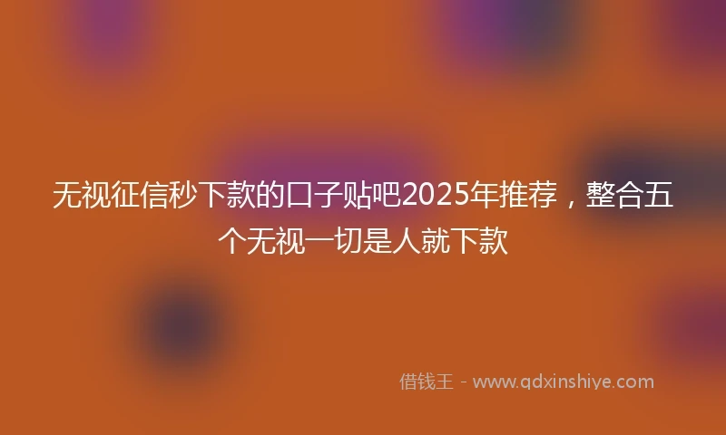 无视征信秒下款的口子贴吧2025年推荐，整合五个无视一切是人就下款