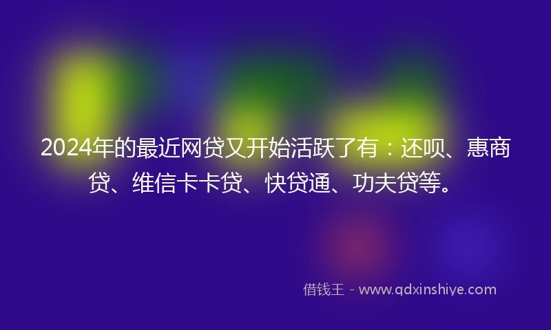 2024年的最近网贷又开始活跃了有：还呗、惠商贷、维信卡卡贷、快贷通、功夫贷等。