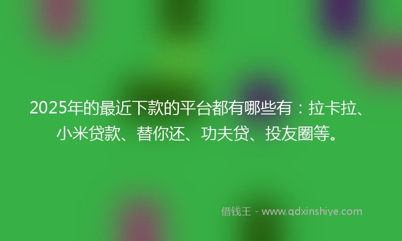2025年的最近下款的平台都有哪些有：拉卡拉、小米贷款、替你还、功夫贷、投友圈等。