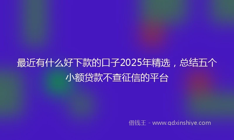最近有什么好下款的口子2025年精选，总结五个小额贷款不查征信的平台