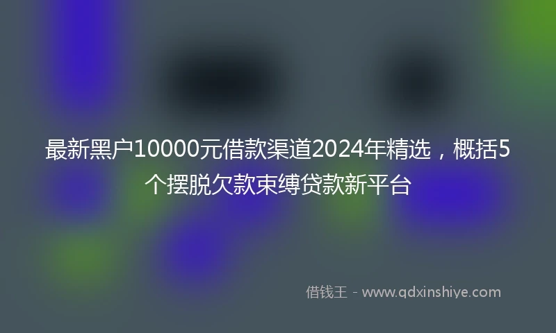 最新黑户10000元借款渠道2024年精选，概括5个摆脱欠款束缚贷款新平台