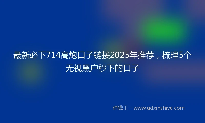 最新必下714高炮口子链接2025年推荐，梳理5个无视黑户秒下的口子
