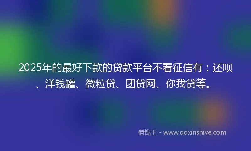 2025年的最好下款的贷款平台不看征信有：还呗、洋钱罐、微粒贷、团贷网、你我贷等。