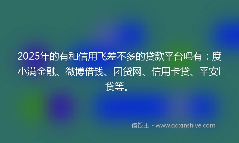 2025年的有和信用飞差不多的贷款平台吗有：度小满金融、微博借钱、团贷网、信用卡贷、平安i贷等。