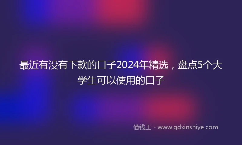 最近有没有下款的口子2024年精选，盘点5个大学生可以使用的口子