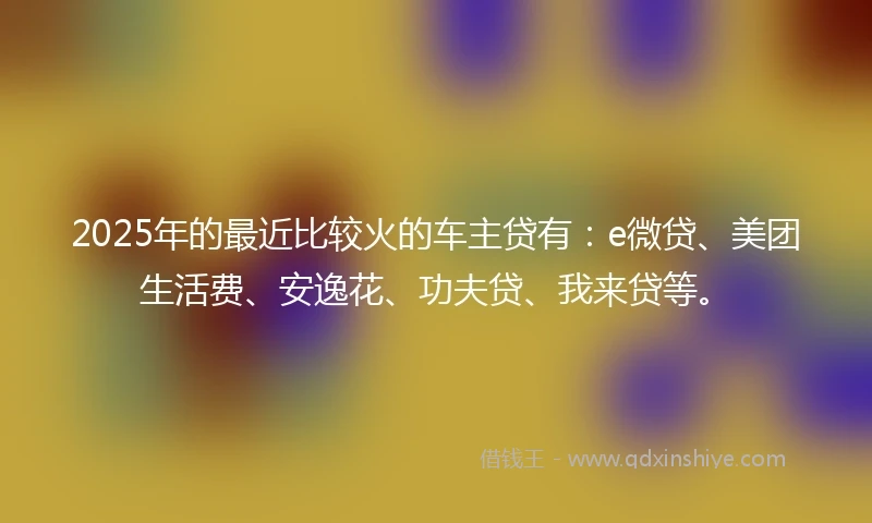 2025年的最近比较火的车主贷有：e微贷、美团生活费、安逸花、功夫贷、我来贷等。