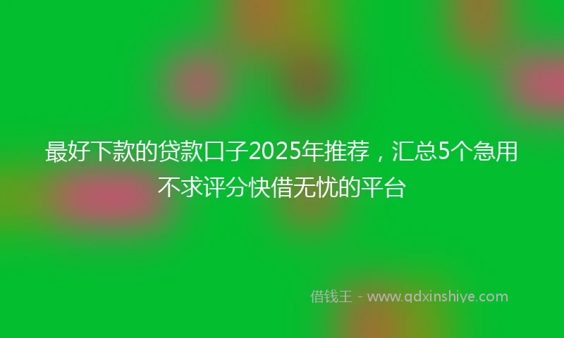 最好下款的贷款口子2025年推荐，汇总5个急用不求评分快借无忧的平台