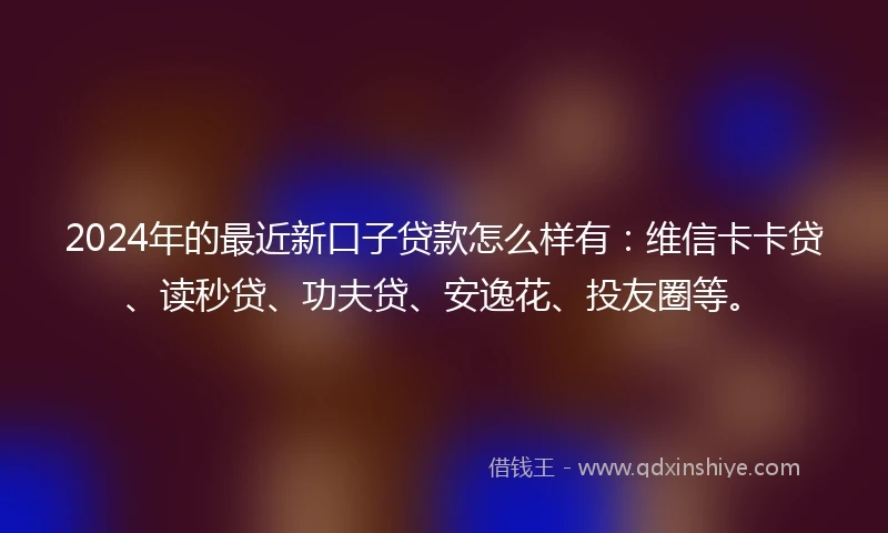 2024年的最近新口子贷款怎么样有：维信卡卡贷、读秒贷、功夫贷、安逸花、投友圈等。