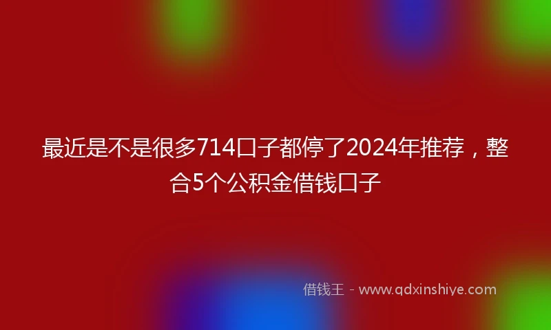 最近是不是很多714口子都停了2024年推荐，整合5个公积金借钱口子